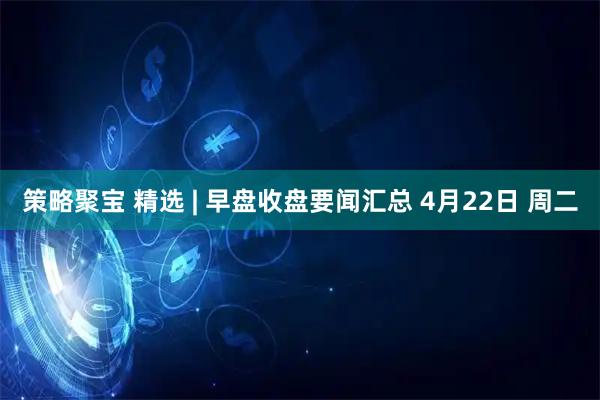 策略聚宝 精选 | 早盘收盘要闻汇总 4月22日 周二