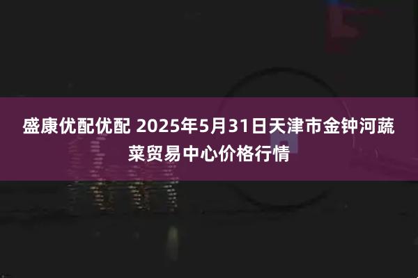 盛康优配优配 2025年5月31日天津市金钟河蔬菜贸易中心价格行情