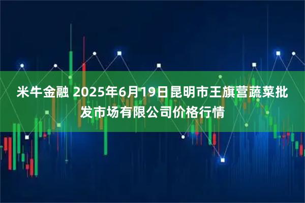 米牛金融 2025年6月19日昆明市王旗营蔬菜批发市场有限公司价格行情