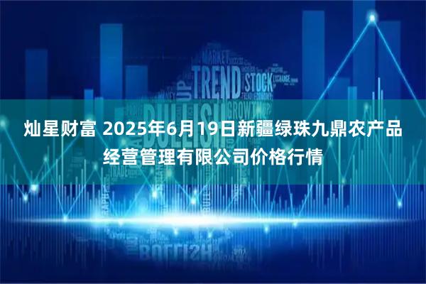 灿星财富 2025年6月19日新疆绿珠九鼎农产品经营管理有限公司价格行情