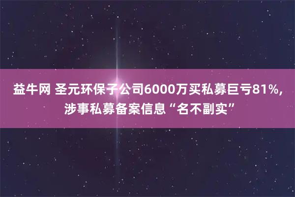 益牛网 圣元环保子公司6000万买私募巨亏81%, 涉事私募备案信息“名不副实”