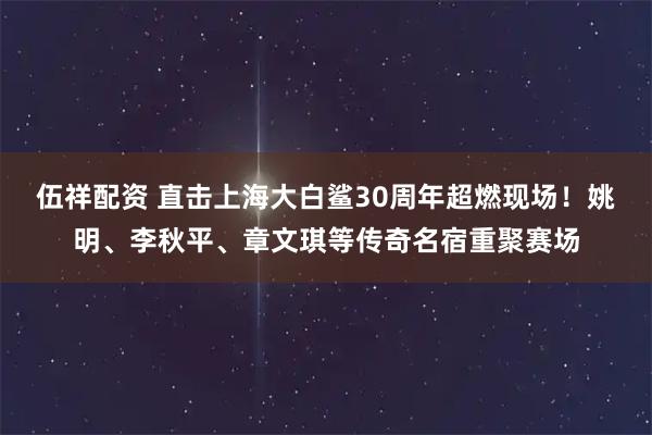 伍祥配资 直击上海大白鲨30周年超燃现场！姚明、李秋平、章文琪等传奇名宿重聚赛场