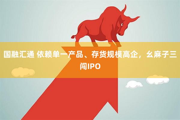 国融汇通 依赖单一产品、存货规模高企,幺麻子三闯IPO