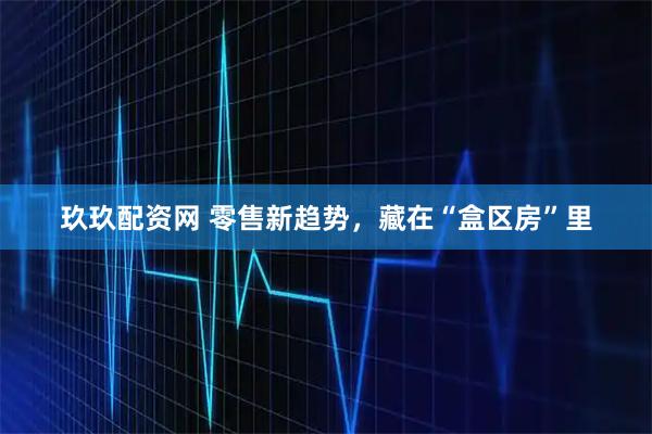 玖玖配资网 零售新趋势，藏在“盒区房”里