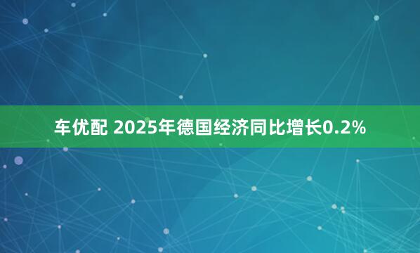 车优配 2025年德国经济同比增长0.2%