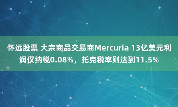 怀远股票 大宗商品交易商Mercuria 13亿美元利润仅纳税0.08%，托克税率则达到11.5%