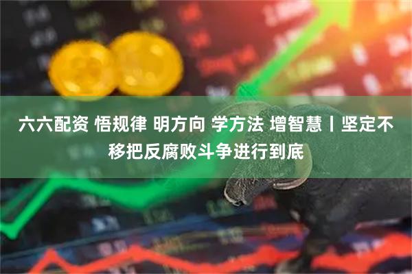 六六配资 悟规律 明方向 学方法 增智慧丨坚定不移把反腐败斗争进行到底