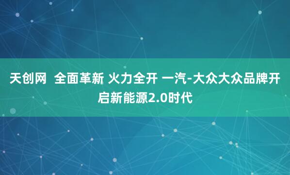 天创网  全面革新 火力全开 一汽-大众大众品牌开启新能源2.0时代