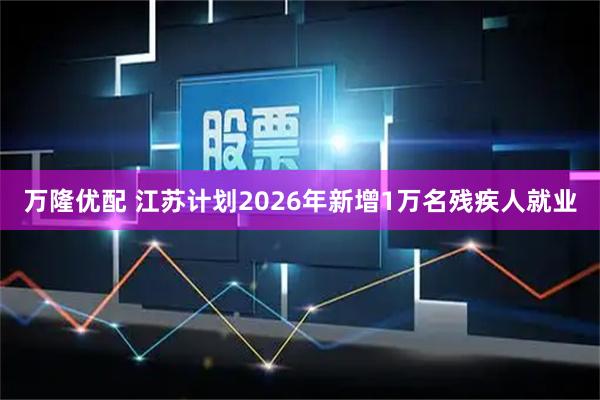 万隆优配 江苏计划2026年新增1万名残疾人就业