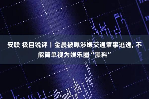 安联 极目锐评丨金晨被曝涉嫌交通肇事逃逸, 不能简单视为娱乐圈“黑料”