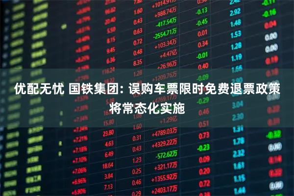 优配无忧 国铁集团: 误购车票限时免费退票政策将常态化实施