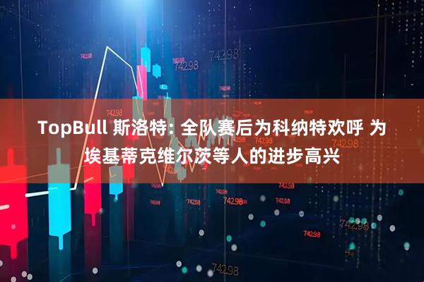 TopBull 斯洛特: 全队赛后为科纳特欢呼 为埃基蒂克维尔茨等人的进步高兴