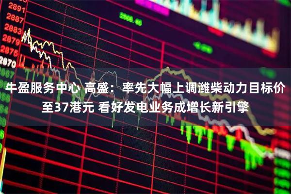 牛盈服务中心 高盛：率先大幅上调潍柴动力目标价至37港元 看好发电业务成增长新引擎