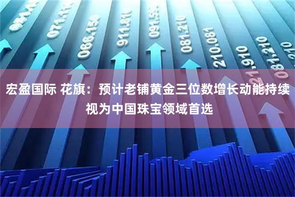 宏盈国际 花旗：预计老铺黄金三位数增长动能持续 视为中国珠宝领域首选