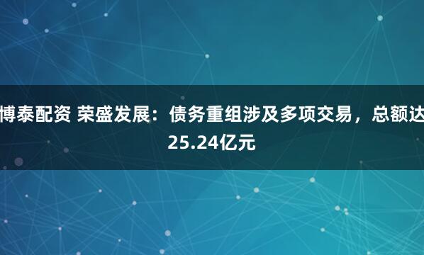 博泰配资 荣盛发展:债务重组涉及多项交易,总额达25.24亿元