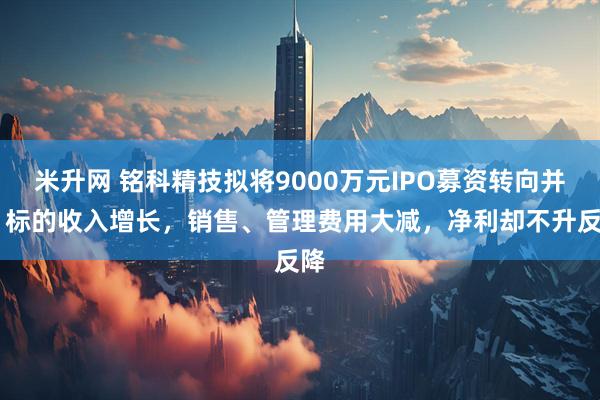 米升网 铭科精技拟将9000万元IPO募资转向并购 标的收入增长，销售、管理费用大减，净利却不升反降
