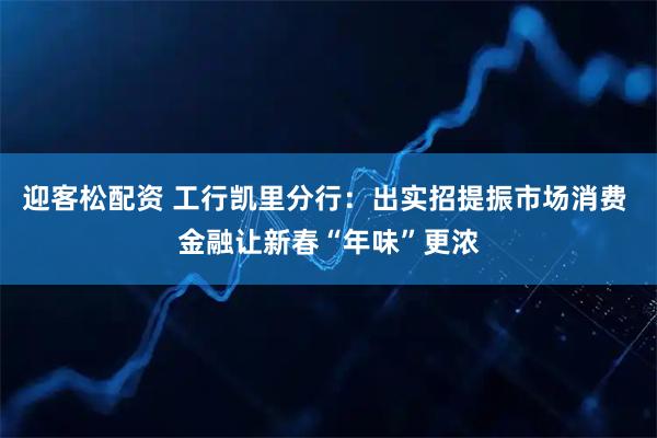 迎客松配资 工行凯里分行：出实招提振市场消费 金融让新春“年味”更浓