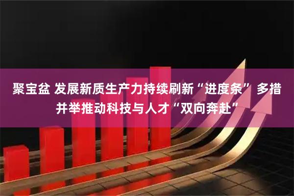 聚宝盆 发展新质生产力持续刷新“进度条” 多措并举推动科技与人才“双向奔赴”