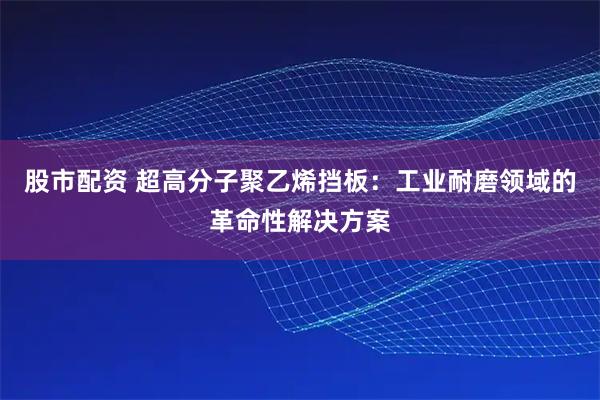 股市配资 超高分子聚乙烯挡板：工业耐磨领域的革命性解决方案