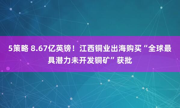5策略 8.67亿英镑!江西铜业出海购买“全球最具潜力未开发铜矿”获批
